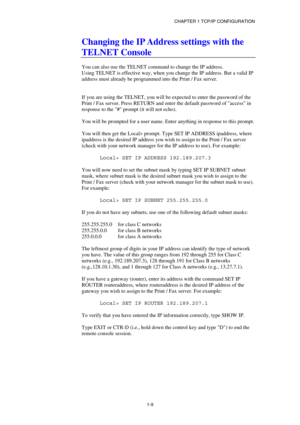 Page 23CHAPTER 1 TCP/IP CONFIGURATION 
1-9
 
Changing the IP Address settings with the 
TELNET Console 
 
You can also use the TELNET command to change the IP address. 
Using TELNET is effective way, when you change the IP address. But a valid IP 
address must already be programmed into the Print / Fax server. 
 
 
If you are using the TELNET, you will be expected to enter the password of the 
Print / Fax server. Press RETURN and enter the default password of access in 
response to the # prompt (it will not...