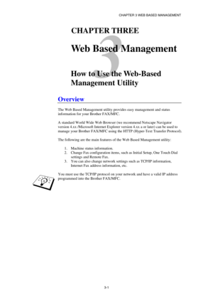 Page 39CHAPTER 3 WEB BASED MANAGEMENT 
3-1
 
3 
31CHAPTER THREE 
 
Web Based Management 
 
 
How to Use the Web-Based 
Management Utility 
 
Overview 
 
The Web Based Management utility provides easy management and status 
information for your Brother FAX/MFC. 
 
A standard World Wide Web Browser (we recommend Netscape Navigator 
version 4.xx /Microsoft Internet Explorer version 4.xx a or later) can be used to 
manage your Brother FAX/MFC using the HTTP (Hyper-Text Transfer Protocol). 
 
The following are the...