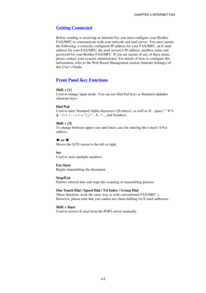 Page 42CHAPTER 4 INTERNET FAX 
 
 
4-2 
Getting Connected 
 
Before sending or receiving an Internet Fax you must configure your Brother 
FAX/MFC to communicate with your network and mail server. You must ensure 
the following: a correctly configured IP address for your FAX/MFC, an E-mail 
address for your FAX/MFC, the mail server(s) IP address, mailbox name and 
password for your Brother FAX/MFC. If you are unsure of any of these items, 
please contact your systems administrator. For details of how to...