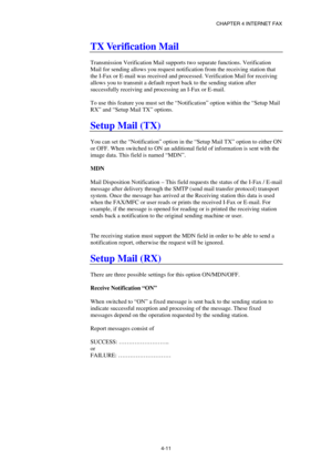 Page 51CHAPTER 4 INTERNET FAX 
 
 
4-11 
TX Verification Mail 
 
Transmission Verification Mail supports two separate functions. Verification 
Mail for sending allows you request notification from the receiving station that 
the I-Fax or E-mail was received and processed. Verification Mail for receiving 
allows you to transmit a default report back to the sending station after 
successfully receiving and processing an I-Fax or E-mail. 
 
To use this feature you must set the “Notification” option within the...
