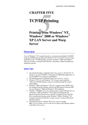 Page 56CHAPTER 5 TCP/IP PRINTING 
5-1
 
5 
51CHAPTER FIVE 
 
TCP/IP Printing 
 
 
Printing from Windows
®
 NT, 
Windows
®
 2000 or Windows
 ®
 
XP LAN Server and Warp 
Server 
 
Overview 
 
Users of Windows® NT can print directly to a network ready Brother FAX/MFC 
using the TCP/IP protocol. Microsoft Windows® NT 3.5x and NT 4.0 users must 
install Microsofts TCP/IP printing protocol. Windows® 2000 and Windows® 
XP users are able to send print jobs directly to the printer without installing any 
additional...