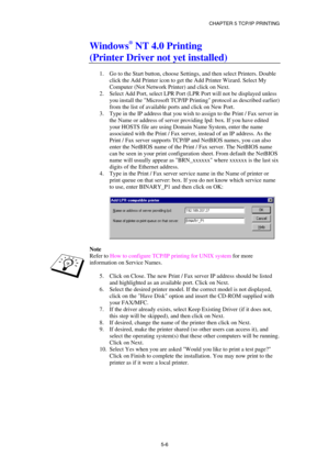 Page 61CHAPTER 5 TCP/IP PRINTING 
5-6
 
Windows® NT 4.0 Printing 
(Printer Driver not yet installed) 
 
1.  Go to the Start button, choose Settings, and then select Printers. Double 
click the Add Printer icon to get the Add Printer Wizard. Select My 
Computer (Not Network Printer) and click on Next. 
2.  Select Add Port, select LPR Port (LPR Port will not be displayed unless 
you install the Microsoft TCP/IP Printing protocol as described earlier) 
from the list of available ports and click on New Port. 
3....