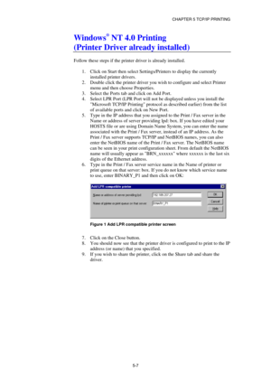 Page 62CHAPTER 5 TCP/IP PRINTING 
5-7
 
Windows® NT 4.0 Printing  
(Printer Driver already installed) 
 
Follow these steps if the printer driver is already installed. 
 
1.  Click on Start then select Settings/Printers to display the currently 
installed printer drivers. 
2.  Double click the printer driver you wish to configure and select Printer 
menu and then choose Properties. 
3.  Select the Ports tab and click on Add Port. 
4.  Select LPR Port (LPR Port will not be displayed unless you install the...