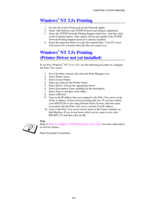 Page 63CHAPTER 5 TCP/IP PRINTING 
5-8
 
Windows® NT 3.5x Printing 
 
1.  Go into the Control Panel and run the Network applet. 
2.  Select Add Software and TCP/IP Protocol and related components. 
3.  Select the TCP/IP Network Printing Support check box. And then click 
on the Continue button. (This option will be unavailable if the TCP/IP 
Network Printing Support protocol is already installed. 
4.  Insert the requested disk(s) to copy the required files. Your NT server 
will need to be re-booted when the...