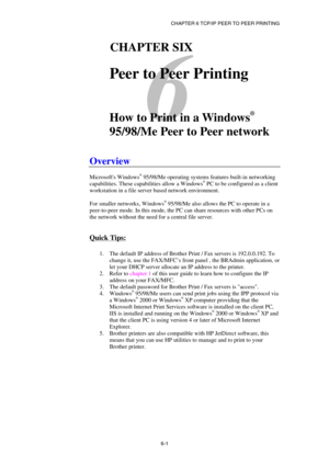 Page 65CHAPTER 6 TCP/IP PEER TO PEER PRINTING 
6-1
 
6 
61CHAPTER SIX 
 
Peer to Peer Printing 
 
 
How to Print in a Windows
®
 
95/98/Me Peer to Peer network 
 
Overview 
 
Microsofts Windows® 95/98/Me operating systems features built-in networking 
capabilities. These capabilities allow a Windows® PC to be configured as a client 
workstation in a file server based network environment. 
 
For smaller networks, Windows
® 95/98/Me also allows the PC to operate in a 
peer-to-peer mode. In this mode, the PC can...