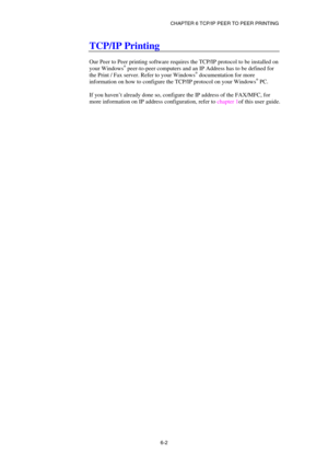 Page 66CHAPTER 6 TCP/IP PEER TO PEER PRINTING 
6-2
 
TCP/IP Printing 
 
Our Peer to Peer printing software requires the TCP/IP protocol to be installed on 
your Windows
® peer-to-peer computers and an IP Address has to be defined for 
the Print / Fax server. Refer to your Windows® documentation for more 
information on how to configure the TCP/IP protocol on your Windows® PC. 
 
If you haven’t already done so, configure the IP address of the FAX/MFC, for 
more information on IP address configuration, refer to...