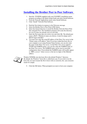 Page 67CHAPTER 6 TCP/IP PEER TO PEER PRINTING 
6-3
 
Installing the Brother Peer to Peer Software 
 
1.  Start the  CD-ROM (supplied with your FAX/MFC) installation menu 
program according to the Quick Setup Guide and select Install Software. 
2.  From the Network Applications menu select Install Software. 
3. Click “Install” Network Print Software. 
 
4.  Push the Next button in response to the Welcome message. 
5.  Select the Brother Peer to Peer Print (LPR) button 
6.  Select the desired directory to install...