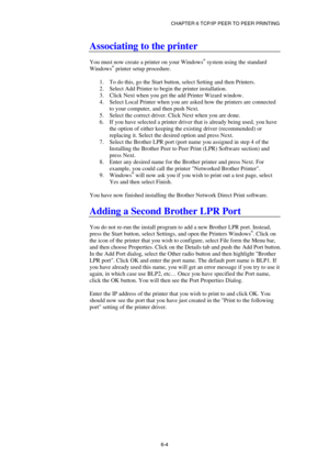 Page 68CHAPTER 6 TCP/IP PEER TO PEER PRINTING 
6-4
 
Associating to the printer 
 
You must now create a printer on your Windows® system using the standard 
Windows® printer setup procedure.  
 
1.  To do this, go the Start button, select Setting and then Printers. 
2.  Select Add Printer to begin the printer installation. 
3.  Click Next when you get the add Printer Wizard window. 
4.  Select Local Printer when you are asked how the printers are connected 
to your computer, and then push Next. 
5.  Select the...