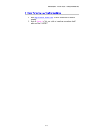 Page 69CHAPTER 6 TCP/IP PEER TO PEER PRINTING 
6-5
 
Other Sources of Information 
 
1. Visit http://solutions.brother.com
/ for more information on network 
printing. 
2. Refer to chapter 1 of this user guide to learn how to configure the IP 
address of the FAX/MFC. 
 
  