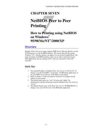 Page 70CHAPTER 7 NETBIOS PEER-TO-PEER PRINTING 
7-1 
7 
71CHAPTER SEVEN 
 
NetBIOS Peer to Peer 
Printing
 
 
How to Printing using NetBIOS 
on Windows
®
 
95/98/Me/NT
®
/2000/XP  
 
Overview 
 
Brothers Print / Fax server range supports SMB (Server Message Block) over the 
TCP/IP protocol via the NetBIOS interface. This means that just like regular 
Windows
® PC’s, Brother printers can appear in your network neighborhood. The 
main advantage of NetBIOS printing is that you are able to print from legacy 
DOS...