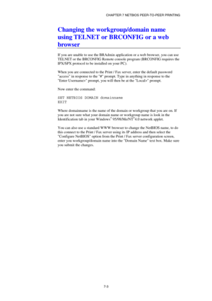 Page 72CHAPTER 7 NETBIOS PEER-TO-PEER PRINTING 
7-3 
Changing the workgroup/domain name 
using TELNET or BRCONFIG or a web 
browser 
 
If you are unable to use the BRAdmin application or a web browser, you can use 
TELNET or the BRCONFIG Remote console program (BRCONFIG requires the 
IPX/SPX protocol to be installed on your PC). 
 
When you are connected to the Print / Fax server, enter the default password 
access in response to the # prompt. Type in anything in response to the 
Enter Username> prompt, you...