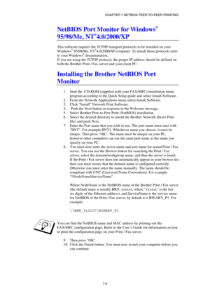 Page 73CHAPTER 7 NETBIOS PEER-TO-PEER PRINTING 
7-4 
NetBIOS Port Monitor for Windows® 
95/98/Me, NT
®4.0/2000/XP 
 
This software requires the TCP/IP transport protocols to be installed on your 
Windows
® 95/98/Me, NT®4.0/2000/XP computer. To install those protocols refer 
to your Windows® documentation.  
If you are using the TCP/IP protocol, the proper IP address should be defined on 
both the Brother Print / Fax server and your client PC. 
 
Installing the Brother NetBIOS Port 
Monitor 
 
1.  Start the...