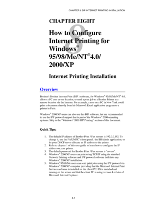 Page 76CHAPTER 8 BIP INTERNET PRINTING INSTALLATION 
8-1 
8 
81CHAPTER EIGHT 
 
How to Configure 
Internet Printing for 
Windows
®
 
95/98/Me/NT
®
4.0/ 
2000/XP 
 
Internet Printing Installation 
 
Overview 
 
Brothers Brother Internet Print (BIP ) software, for Windows® 95/98/Me/NT® 4.0, 
allows a PC user at one location, to send a print job to a Brother Printer at a 
remote location via the Internet. For example, a user on a PC in New York could 
print a document directly from his Microsoft Excel application...