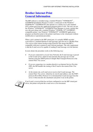 Page 77CHAPTER 8 BIP INTERNET PRINTING INSTALLATION 
8-2 
Brother Internet Print 
General Information 
 
The BIP software is installed using a standard Windows® 95/98/Me/NT® 
4.0/2000/XP Installation Wizard. It creates a virtual port on the Windows® 
95/98/Me/NT® 4.0/2000/XP PC that operates in a similar way to the standard 
LPT1 printer port from the Application program point of view. The user can use 
the Windows
® 95/98/Me/NT® 4.0/2000/XP Print Manager to create a printer that 
uses this port along with a...