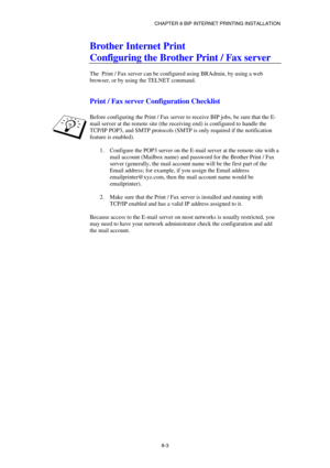 Page 78CHAPTER 8 BIP INTERNET PRINTING INSTALLATION 
8-3 
Brother Internet Print 
Configuring the Brother Print / Fax server 
 
The  Print / Fax server can be configured using BRAdmin, by using a web 
browser, or by using the TELNET command.  
 
Print / Fax server Configuration Checklist 
 
Before configuring the Print / Fax server to receive BIP jobs, be sure that the E-
mail server at the remote site (the receiving end) is configured to handle the 
TCP/IP POP3, and SMTP protocols (SMTP is only required if the...