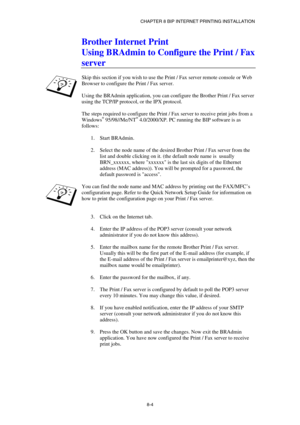 Page 79CHAPTER 8 BIP INTERNET PRINTING INSTALLATION 
8-4 
Brother Internet Print 
Using BRAdmin to Configure the Print / Fax 
server 
 
Skip this section if you wish to use the Print / Fax server remote console or Web 
Browser to configure the Print / Fax server. 
 
Using the BRAdmin application, you can configure the Brother Print / Fax server 
using the TCP/IP protocol, or the IPX protocol.  
 
The steps required to configure the Print / Fax server to receive print jobs from a 
Windows
® 95/98//Me/NT®...