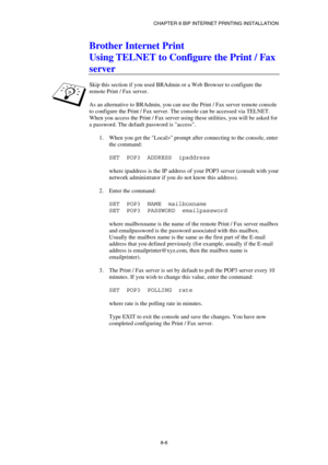 Page 81CHAPTER 8 BIP INTERNET PRINTING INSTALLATION 
8-6 
Brother Internet Print 
Using TELNET to Configure the Print / Fax 
server  
 
Skip this section if you used BRAdmin or a Web Browser to configure the 
remote Print / Fax server. 
 
As an alternative to BRAdmin, you can use the Print / Fax server remote console 
to configure the Print / Fax server. The console can be accessed via TELNET. 
When you access the Print / Fax server using these utilities, you will be asked for 
a password. The default password...