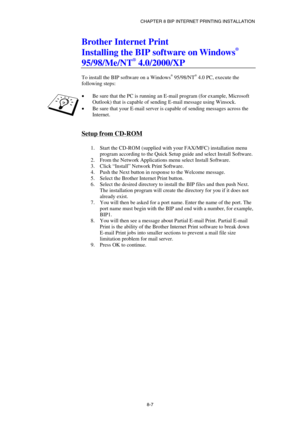 Page 82CHAPTER 8 BIP INTERNET PRINTING INSTALLATION 
8-7 
Brother Internet Print 
Installing the BIP software on Windows
® 
95/98/Me/NT
® 4.0/2000/XP 
 
To install the BIP software on a Windows® 95/98/NT® 4.0 PC, execute the 
following steps: 
 
• Be sure that the PC is running an E-mail program (for example, Microsoft 
Outlook) that is capable of sending E-mail message using Winsock. 
• Be sure that your E-mail server is capable of sending messages across the 
Internet. 
 
Setup from CD-ROM 
 
1.  Start the...