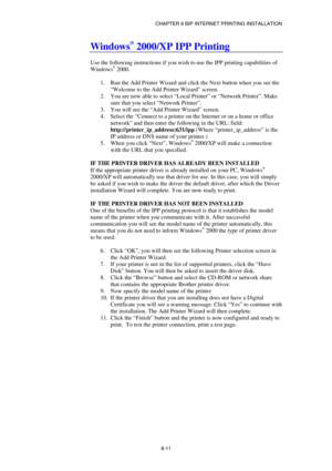 Page 86CHAPTER 8 BIP INTERNET PRINTING INSTALLATION 
8-11 
Windows® 2000/XP IPP Printing 
 
Use the following instructions if you wish to use the IPP printing capabilities of 
Windows
® 2000. 
 
1.  Run the Add Printer Wizard and click the Next button when you see the 
“Welcome to the Add Printer Wizard” screen. 
2.  You are now able to select “Local Printer” or “Network Printer”. Make 
sure that you select “Network Printer”. 
3.  You will see the “Add Printer Wizard” screen. 
4. Select the “Connect to a...