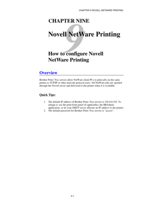 Page 88CHAPTER 9 NOVELL NETWARE PRINTING 
9-1 
9 
91CHAPTER NINE 
 
Novell NetWare Printing 
 
 
How to configure Novell 
NetWare Printing 
 
Overview 
 
Brother Print / Fax servers allow NetWare client PCs to print jobs on the same 
printer as TCP/IP or other network protocol users. All NetWare jobs are spooled 
through the Novell server and delivered to the printer when it is available.  
 
Quick Tips: 
 
1.  The default IP address of Brother Print / Fax servers is 192.0.0.192. To 
change it, use the print...