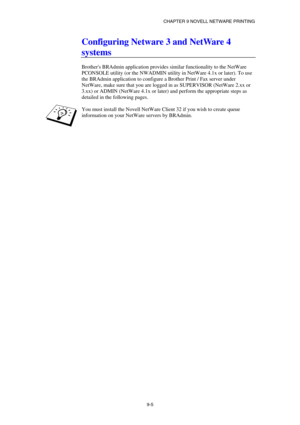 Page 92CHAPTER 9 NOVELL NETWARE PRINTING 
9-5 
Configuring Netware 3 and NetWare 4 
systems 
 
Brothers BRAdmin application provides similar functionality to the NetWare 
PCONSOLE utility (or the NWADMIN utility in NetWare 4.1x or later). To use 
the BRAdmin application to configure a Brother Print / Fax server under 
NetWare, make sure that you are logged in as SUPERVISOR (NetWare 2.xx or 
3.xx) or ADMIN (NetWare 4.1x or later) and perform the appropriate steps as 
detailed in the following pages. 
 
You must...