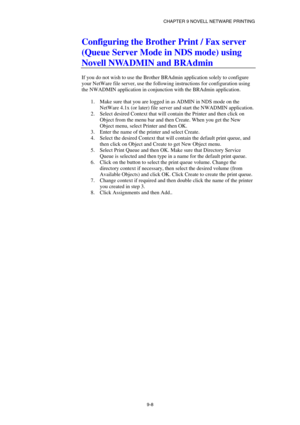 Page 95CHAPTER 9 NOVELL NETWARE PRINTING 
9-8 
Configuring the Brother Print / Fax server 
(Queue Server Mode in NDS mode) using 
Novell NWADMIN and BRAdmin 
 
If you do not wish to use the Brother BRAdmin application solely to configure 
your NetWare file server, use the following instructions for configuration using 
the NWADMIN application in conjunction with the BRAdmin application. 
 
1.  Make sure that you are logged in as ADMIN in NDS mode on the 
NetWare 4.1x (or later) file server and start the NWADMIN...