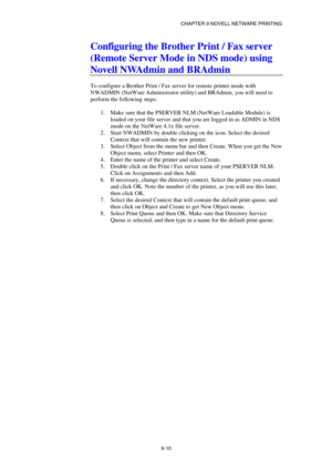 Page 97CHAPTER 9 NOVELL NETWARE PRINTING 
9-10 
Configuring the Brother Print / Fax server 
(Remote Server Mode in NDS mode) using 
Novell NWAdmin and BRAdmin 
 
To configure a Brother Print / Fax server for remote printer mode with 
NWADMIN (NetWare Administrator utility) and BRAdmin, you will need to 
perform the following steps: 
 
1.  Make sure that the PSERVER NLM (NetWare Loadable Module) is 
loaded on your file server and that you are logged in as ADMIN in NDS 
mode on the NetWare 4.1x file server. 
2....