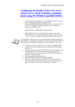 Page 99CHAPTER 9 NOVELL NETWARE PRINTING 
9-12 
Configuring the Brother Print / Fax server 
(Queue Server Mode in Bindery emulation 
mode) using PCONSOLE and BRCONFIG 
 
 
1.  Login as Supervisor (NetWare 3.xx) or ADMIN (NetWare 4.1x or later; 
be sure to specify the /b option for bindery mode). 
2.  Execute the BRCONFIG from the Windows
® menu or insert the Print / 
Fax server Configuration Utility diskette in drive A: and type the 
following at the DOS prompt: 
 
A:BRCONFIG or A:BRCONFIG PrintServerName...