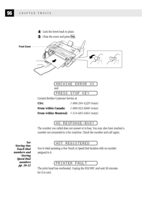 Page 10496CHAPTER TWELVE
4Lock the levers back in place.
5Close the cover and press Stop.
Front Cover
MACHINE ERROR XX
and
PRESS STOP KEY
Contact Brother Customer Service at
USA:1-800-284-4329 (voice)
From within Canada:1-800-853-6660 (voice)
From within Montreal:1-514-685-6464 (voice)
NO RESPONSE/BUSY
The number you called does not answer or is busy. You may also have reached a
number not connected to a fax machine. Check the number and call again.
NOT REGISTERED
You’ve tried accessing a One Touch or Speed Dial...