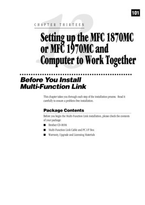 Page 109101
Before You Install
Multi-Function Link
This chapter takes you through each step of the installation process.  Read it
carefully to ensure a problem-free installation.
Package Contents
Before you begin the Multi-Function Link installation, please check the contents
of your package:
Brother CD-ROM
Multi-Function Link Cable and PC I/F Box
Warranty, Upgrade and Licensing Materials
13
CHAPTER THIRTEEN
Setting up the MFC 1870MC 
or MFC 1970MC and 
Computer to Work Together 