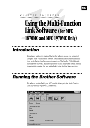 Page 115107
Introduction
This chapter outlines the basics of the Brother software, so you can get started
using the Multi-Function Link software.  Detailed installation and setup instruc-
tions are in the On-Line Documentation section of the Brother CD-ROM that is
included with your MFC.  Be sure to check the online ReadMe file for last-minute,
important information that was not included in the On-Line Documentation.
Running the Brother Software
The software included with your MFC consists of two parts, the...