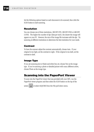 Page 122114CHAPTER FOURTEEN
Set the following options based on each document to be scanned, then click the
SCAN button to start scanning.
Resolution
You can choose one of three resolutions, 200 DPI STD, 200 DPI FINE or 400 DPI
S.FINE.  The higher the number of dpi (dots per inch), the clearer the image will
appear on your PC.  However, the size of the image file increases with the dpi.  Try
scanning at different resolutions to determine the best resolution for your needs.
Contrast
To have the scanner adjust the...