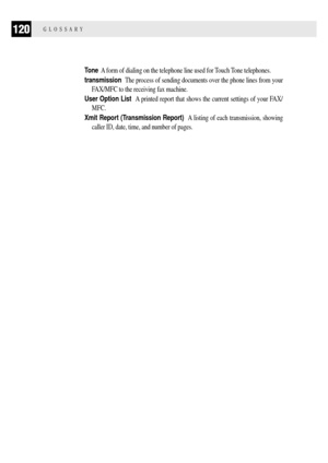 Page 128120GLOSSARY
Tone  A form of dialing on the telephone line used for Touch Tone telephones.
transmission  The process of sending documents over the phone lines from your
FAX/MFC to the receiving fax machine.
User Option List  A printed report that shows the current settings of your FAX/
MFC.
Xmit Report (Transmission Report)  A listing of each transmission, showing
caller ID, date, time, and number of pages. 