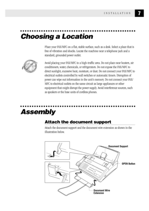 Page 157INSTALLATION
Choosing a Location
Place your FAX/MFC on a flat, stable surface, such as a desk. Select a place that is
free of vibration and shocks. Locate the machine near a telephone jack and a
standard, grounded power outlet.
  
Avoid placing your FAX/MFC in a high-traffic area. Do not place near heaters, air
conditioners, water, chemicals, or refrigerators. Do not expose the FAX/MFC to
direct sunlight, excessive heat, moisture, or dust. Do not connect your FAX/MFC to
electrical outlets controlled by...
