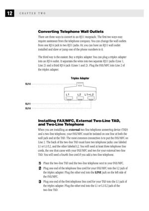 Page 2012CHAPTER TWO
Converting Telephone Wall Outlets
There are three ways to convert to an RJ11 receptacle. The first two ways may
require assistance from the telephone company. You can change the wall outlets
from one RJ14 jack to two RJ11 jacks. Or, you can have an RJ11 wall outlet
installed and slave or jump one of the phone numbers to it.
The third way is the easiest: Buy a triplex adapter. You can plug a triplex adapter
into an RJ14 outlet. It separates the wires into two separate RJ11 jacks (Line 1,...
