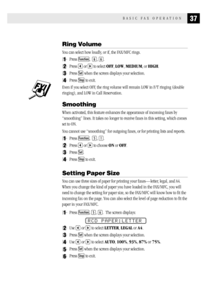 Page 4537BASIC FAX OPERATION
Ring Volume
You can select how loudly, or if, the FAX/MFC rings.
1Press Function,  6, 6.
2Press  or  to select OFF, LOW, MEDIUM, or HIGH.
3Press Set when the screen displays your selection.
4Press Stop to exit.
Even if you select OFF, the ring volume will remain LOW in F/T ringing (double
ringing), and LOW in Call Reservation.
Smoothing
When activated, this feature enhances the appearance of incoming faxes by
“smoothing” lines. It takes no longer to receive faxes in this setting,...