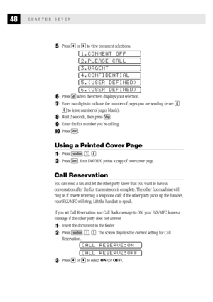 Page 5648CHAPTER SEVEN
5Press  or  to view comment selections.
1.COMMENT OFF
2.PLEASE CALL
3.URGENT
4.CONFIDENTIAL
5.(USER DEFINED)
6.(USER DEFINED)
6Press Set when the screen displays your selection.
7Enter two digits to indicate the number of pages you are sending (enter 0
0 to leave number of pages blank).
8Wait 2 seconds, then press Stop.
9Enter the fax number you’re calling.
10Press Start.
Using a Printed Cover Page
1Press Function, 3, 4.
2Press Start. Your FAX/MFC prints a copy of your cover page.
Call...