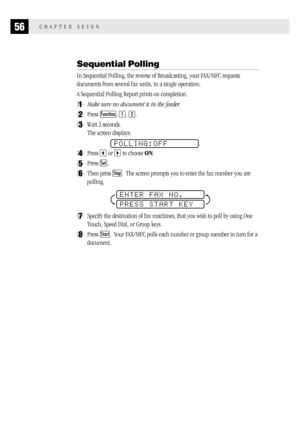 Page 6456CHAPTER SEVEN
Sequential Polling
In Sequential Polling, the reverse of Broadcasting, your FAX/MFC requests
documents from several fax units, in a single operation.
A Sequential Polling Report prints on completion.
1Make sure no document is in the feeder.
2Press Function, 1, 2.
3Wait 2 seconds.
The screen displays:
POLLING:OFF.
4Press  or  to choose ON.
5Press Set.
6Then press Stop.  The screen prompts you to enter the fax number you are
polling.
ENTER FAX NO.
PRESS START KEY
7Specify the destination of...