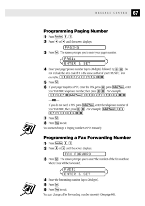 Page 7567MESSAGE CENTER
Programming Paging Number
1Press Function, 8, 3.
2Press  or  until the screen displays:
PAGING
3Press Set.  The screen prompts you to enter your pager number.
PAG#:
ENTER & SET
4Enter your pager phone number (up to 20 digits) followed by  .  Do
not include the area code if it is the same as that of your FAX/MFC.  For
example, 
18005551234.
5Press Set.
6If your pager requires a PIN, enter the PIN, press , press Redial/Pause, enter
your FAX/MFC telephone number, then press 
 .  For...