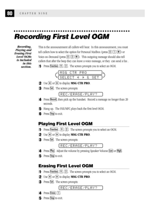 Page 8880CHAPTER NINE
Recording First Level OGM
This is the announcement all callers will hear.  In this announcement, you must
tell callers how to select the option for Personal Mailbox (press 
0 1 ) or
Voice-on-Demand (press 
0 2 ).  This outgoing message should also tell
callers that after the beep they can leave a voice message, or they  can send a fax .
1Press Function, 9, 2.  The screen prompts you to select an OGM.
MSG CTR PRO
SELECT     & SET
2Use  or  to display MSG CTR PRO.
3Press Set.  The screen...