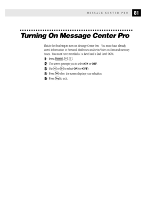 Page 8981MESSAGE CENTER PRO
Turning On Message Center Pro
This is the final step to turn on Message Center Pro.   You must have already
stored information in Personal Mailboxes and/or in Voice-on-Demand memory
boxes.  You must have recorded a 1st Level and a 2nd Level OGM.
1Press Function, 9, 1.
2The screen prompts you to select ON or OFF.
3Use  or  to select ON (or OFF).
4Press Set when the screen displays your selection.
5Press Stop to exit. 