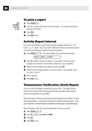 Page 9284CHAPTER TEN
To print a report
1Press Function, 3.
2Enter the number of the report you want to print.  For example, press 3 to
print the TEL.INDEX.
3Press Start.
4Press Stop to exit.
Activity Report Interval
You can set the FAX/MFC to print activity reports at specific intervals (6, 12, 24
hours, 2, 4, or 7 days).  Even if you set the interval to OFF, you can print the report
at any time by following the steps in the previous section.
1Press Function, 7, 3.  The screen displays the current interval...