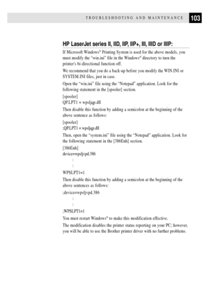 Page 115103TROUBLESHOOTING AND MAINTENANCE
HP LaserJet series II, IID, IIP, IIP+, III, IIID or IIIP:
If Microsoft Windows¨ Printing System is used for the above models, you
must modify the Òwin.iniÓ file in the Windows
¨ directory to turn the
printers bi-directional function off.
We recommend that you do a back-up before you modify the WIN.INI or
SYSTEM.INI files, just in case.
Open the Òwin.iniÓ file using the ÒNotepadÓ application. Look for the
following statement in the [spooler] section.
[spooler]
QP.LPT1 =...