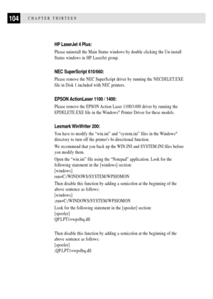 Page 116104CHAPTER THIRTEEN
HP LaserJet 4 Plus:
Please uninstall the Main Status windows by double clicking the Un-install
Status windows in HP LaserJet group.
NEC SuperScript 610/660:
Please remove the NEC SuperScript driver by running the NECDELET.EXE
file in Disk 1 included with NEC printers.
EPSON ActionLaser 1100 / 1400:
Please remove the EPSON Action Laser 1100/1400 driver by running the
EPDELETE.EXE file in the Windows
¨ Printer Driver for these models.
Lexmark WinWriter  200:
You have to modify the...