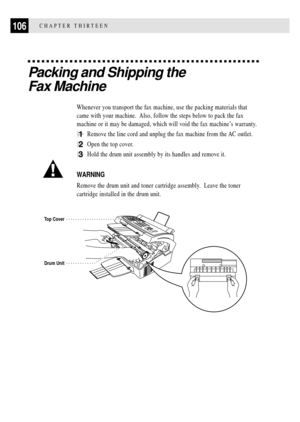 Page 118106CHAPTER THIRTEEN
Packing and Shipping the
Fax Machine
Whenever you transport the fax machine, use the packing materials that
came with your machine.  Also, follow the steps below to pack the fax
machine or it may be damaged, which will void the fax machineÕs warranty.
1Remove the line cord and unplug the fax machine from the AC outlet.
2Open the top cover.
3Hold the drum unit assembly by its handles and remove it.
WARNING
Remove the drum unit and toner cartridge assembly.  Leave the toner
cartridge...