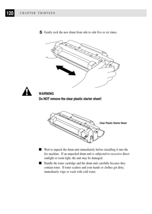 Page 132120CHAPTER THIRTEEN
5Gently rock the new drum from side to side five or six times.
      
WARNING
Do NOT remove the clear plastic starter sheet!
Clear Plastic Starter Sheet
nWait to unpack the drum unit immediately before installing it into the
fax machine.  If an unpacked drum unit is subjected to excessive direct
sunlight or room light, the unit may be damaged.
nHandle the toner cartridge and the drum unit carefully because they
contain toner.  If toner scatters and your hands or clothes get dirty,...