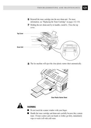 Page 133121TROUBLESHOOTING AND MAINTENANCE
6Reinstall the toner cartridge into the new drum unit.  For more
information, see ÒReplacing the Toner CartridgeÓ on pages 112Ð116.
7Holding the new drum unit by its handles, install it.  Close the top
cover.
Drum Unit
Top Cover
8The fax machine will eject the clear plastic starter sheet automatically.
Clear Plastic Starter Sheet
WARNING
nDo not touch the scanner window with your finger.
nHandle the toner cartridge and drum unit carefully because they contain
toner.  If...