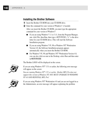 Page 152140APPENDIX A
Installing the Brother Software
1Insert the Brother CD-ROM into your CD-ROM drive.
2Enter the command for your version of Windows¨, if needed.
After you insert the Brother CD-ROM, you must type the appropriate
command for your version of Windows
¨:
nIf you are using Windows¨ 3.1 or 3.11, from the Program Manager,
run: click File, then Run, then type x:SETUP.EXE. (ÒxÓ is the drive
letter for your CD-ROM drive.) This will start the Software
Installation program.
nIf you are using Windows¨ 95,...
