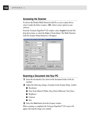 Page 162150APPENDIX A
Accessing the Scanner
To choose the Brother Multi-Function Link Pro as your scanner driver,
select it under the Select scannerÑORÑSelect source option in your
software.
From the Visioneer PaperPortª LE window, select Acquire from the File
drop-down menu, or select the Scan or Twain button. The Multi-Function
Link Pro Scanner Setup dialog box will appear:
Scanning a Document into Your PC
1Insert the document(s) face down in the document feeder of the fax
machine.
2Adjust the following...