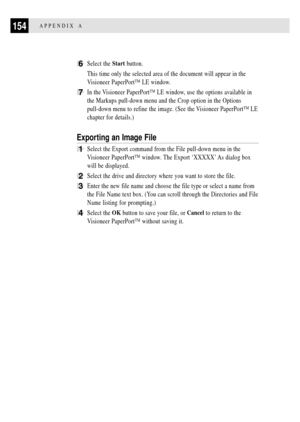 Page 166154APPENDIX A
6Select the Start button.
This time only the selected area of the document will appear in the
Visioneer PaperPortª LE window.
7In the Visioneer PaperPortª LE window, use the options available in
the Markups pull-down menu and the Crop option in the Options
pull-down menu to refine the image. (See the Visioneer PaperPortª LE
chapter for details.)
Exporting an Image File
1Select the Export command from the File pull-down menu in the
Visioneer PaperPortª window. The Export ÔXXXXXÕ As dialog...